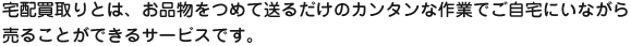 宅配買取りとは、お品物をつめて送るだけのカンタンな作業でご自宅にいながら売ることができるサービスです。
