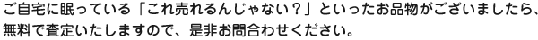 ご自宅に眠っている「これ売れるんじゃない？」といったお品物がございましたら、無料で査定いたしますので、是非お問合わせください。