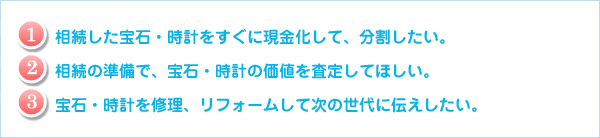 相続した宝石・時計をすぐに現金化して、分割したい。相続の準備で、宝石・時計の価値を査定してほしい。宝石・時計を修理、リフォームして次の世代に伝えしたい。