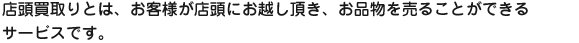店頭買取りとは、お客様が店頭にお越し頂き、お品物を売ることができるサービスです。