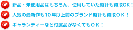 新品・未使用品はもちろん、使用していた時計も買取OK！ 人気の最新作も１０年以上前のブランド時計も買取ＯＫ！ ギャランティーなど付属品がなくてもＯＫ！