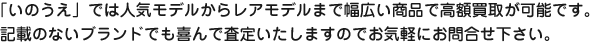 「いのうえ」では人気モデルからレアモデルまで幅広い商品で高額買取が可能です。記載のないブランドでも喜んで査定いたしますのでお気軽にお問合せ下さい