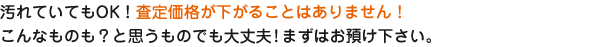 汚れていてもOK！査定価格が下がることはありません！こんなものも？と思うものでも大丈夫！まずはお預け下さい。